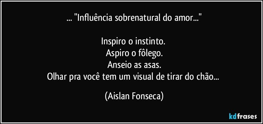 ... "Influência sobrenatural do amor..."

Inspiro o instinto. 
Aspiro o fôlego.
Anseio as asas.
Olhar pra você tem um visual de tirar do chão... (Aislan Fonseca)