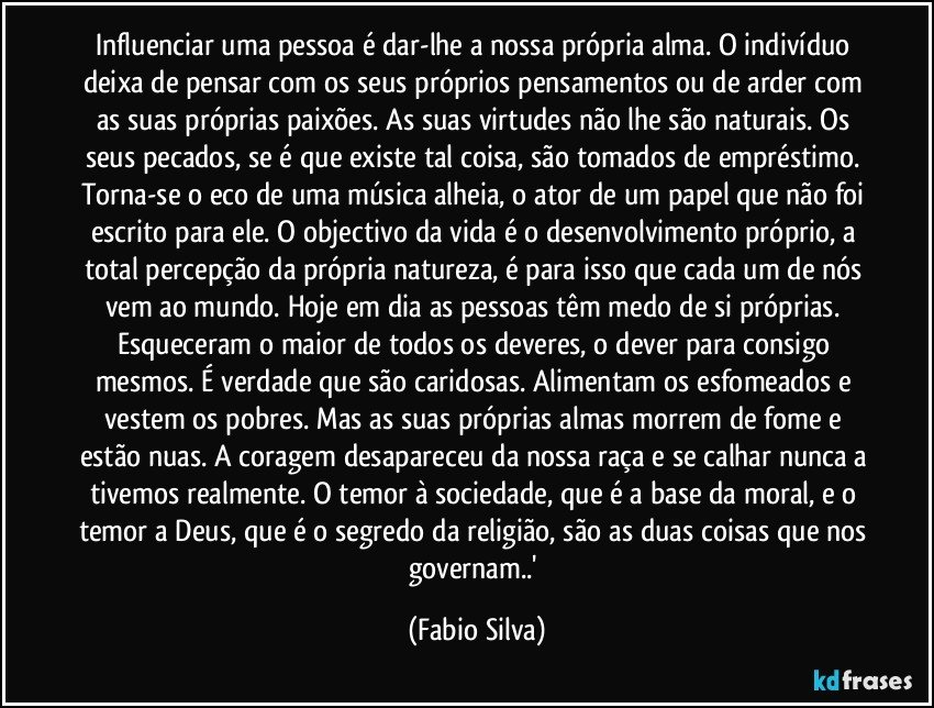 Influenciar uma pessoa é dar-lhe a nossa própria alma. O indivíduo deixa de pensar com os seus próprios pensamentos ou de arder com as suas próprias paixões. As suas virtudes não lhe são naturais. Os seus pecados, se é que existe tal coisa, são tomados de empréstimo. Torna-se o eco de uma música alheia, o ator de um papel que não foi escrito para ele. O objectivo da vida é o desenvolvimento próprio, a total percepção da própria natureza, é para isso que cada um de nós vem ao mundo. Hoje em dia as pessoas têm medo de si próprias. Esqueceram o maior de todos os deveres, o dever para consigo mesmos. É verdade que são caridosas. Alimentam os esfomeados e vestem os pobres. Mas as suas próprias almas morrem de fome e estão nuas. A coragem desapareceu da nossa raça e se calhar nunca a tivemos realmente. O temor à sociedade, que é a base da moral, e o temor a Deus, que é o segredo da religião, são as duas coisas que nos governam..' (Fabio Silva)