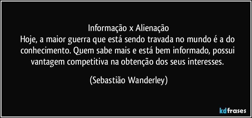 Informação x Alienação
Hoje, a maior guerra que está sendo travada no mundo é a do conhecimento. Quem sabe mais e está bem informado, possui vantagem competitiva na obtenção dos seus interesses. (Sebastião Wanderley)