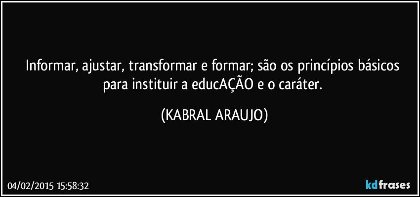 Informar, ajustar, transformar e formar; são os princípios básicos para instituir a educAÇÃO e o caráter. (KABRAL ARAUJO)