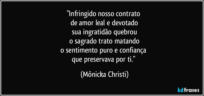 "Infringido nosso contrato 
de amor leal e devotado
sua ingratidão quebrou
o sagrado trato matando
o sentimento puro e confiança 
que preservava por ti." (Mônicka Christi)