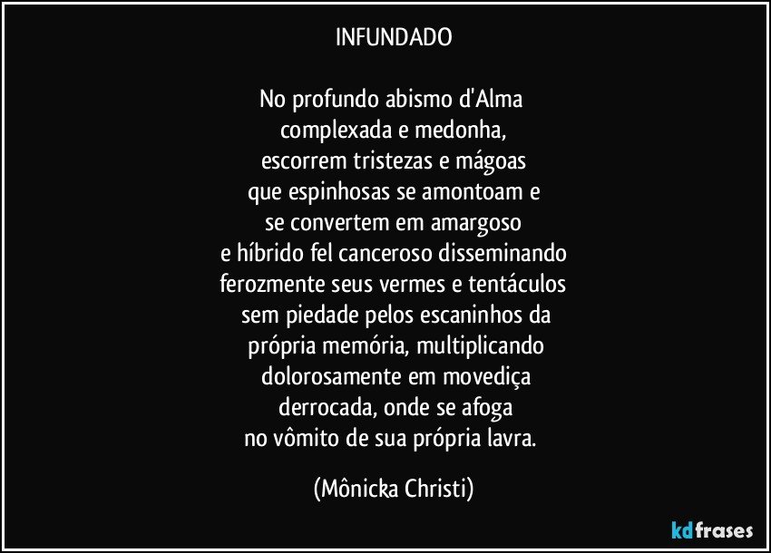 INFUNDADO

No profundo abismo d'Alma 
complexada e medonha,
escorrem tristezas e mágoas
que espinhosas se amontoam e
se convertem em amargoso
e híbrido fel canceroso disseminando
ferozmente seus vermes e tentáculos
  sem piedade pelos escaninhos da
 própria memória, multiplicando
 dolorosamente em movediça
 derrocada, onde se afoga
no vômito de sua própria lavra. (Mônicka Christi)