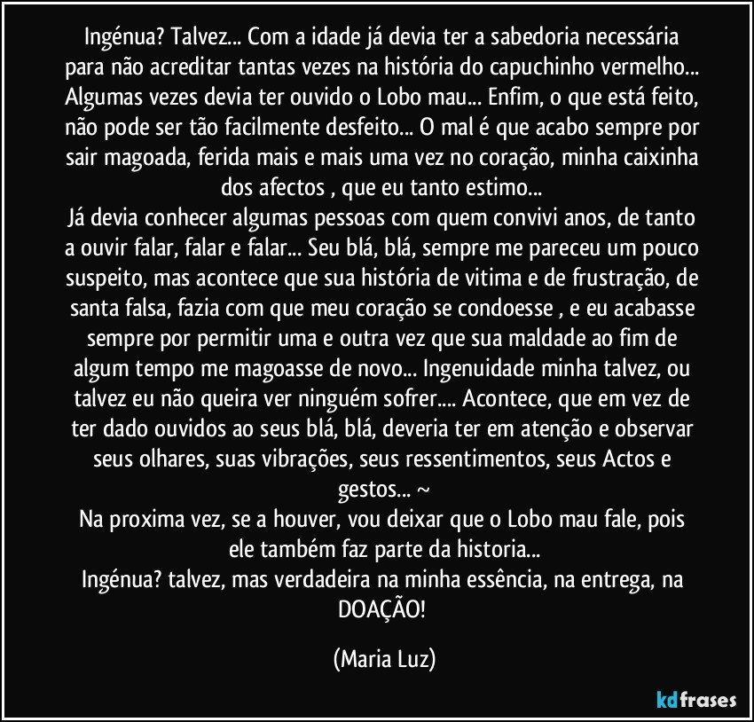 Ingénua? Talvez... Com a idade já devia ter a sabedoria necessária para não acreditar tantas vezes na história do capuchinho vermelho... Algumas vezes devia ter ouvido o Lobo mau... Enfim, o que está feito, não pode ser tão facilmente desfeito... O mal é que acabo sempre por sair magoada, ferida mais e mais uma vez no coração, minha caixinha dos afectos , que eu tanto estimo... 
Já devia conhecer algumas pessoas com quem convivi anos, de tanto a ouvir falar, falar e falar... Seu blá, blá, sempre me pareceu um pouco suspeito, mas acontece que sua história de vitima e de frustração, de santa falsa, fazia com que meu coração se condoesse , e eu acabasse sempre por permitir uma e outra vez que sua maldade ao fim de algum tempo me magoasse de novo... Ingenuidade minha talvez, ou talvez eu não queira ver ninguém sofrer... Acontece, que em vez de ter dado ouvidos ao seus blá, blá, deveria ter em atenção e observar seus olhares, suas vibrações, seus ressentimentos, seus Actos e gestos... ~
Na proxima vez, se a houver, vou deixar que o Lobo mau fale, pois ele também faz parte da historia...
Ingénua? talvez, mas verdadeira na minha essência, na entrega, na DOAÇÃO! (Maria Luz)