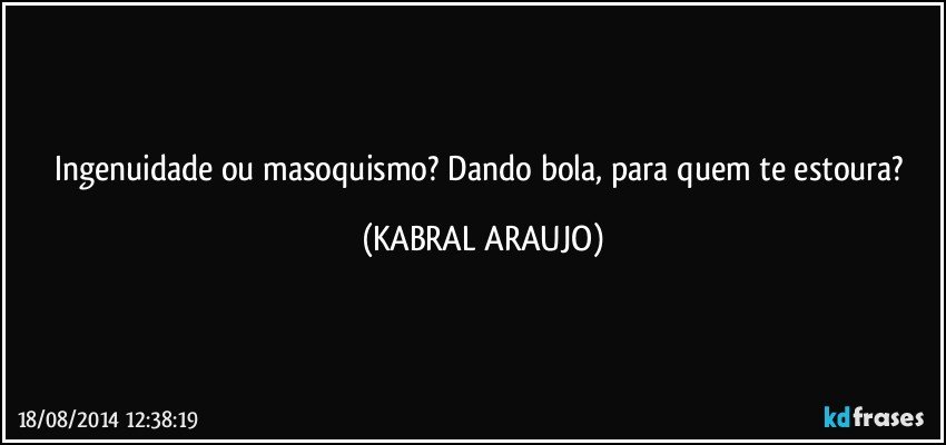 Ingenuidade ou masoquismo? Dando bola, para quem te estoura? (KABRAL ARAUJO)