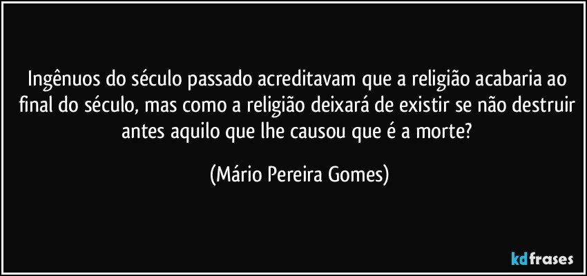 Ingênuos do século passado acreditavam que a religião acabaria ao final do século, mas como a religião deixará de existir se não destruir antes aquilo que lhe causou que é a morte? (Mário Pereira Gomes)