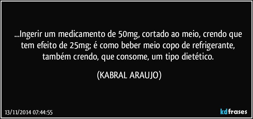 ...Ingerir um medicamento de 50mg, cortado ao meio, crendo que tem efeito de 25mg; é como beber meio copo de refrigerante,  também crendo, que consome,  um tipo dietético. (KABRAL ARAUJO)