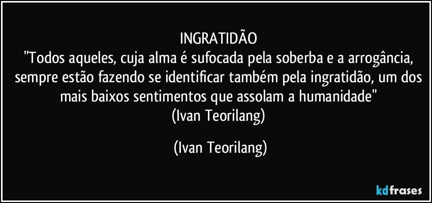 INGRATIDÃO 
"Todos aqueles, cuja alma é sufocada pela soberba e a arrogância, sempre estão fazendo se identificar também pela ingratidão, um dos mais baixos sentimentos que assolam a humanidade" 
(Ivan Teorilang) (Ivan Teorilang)