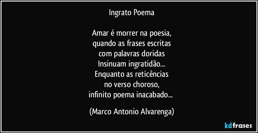 Ingrato Poema

Amar é morrer na poesia,
quando as frases escritas
com palavras doridas
Insinuam ingratidão...
Enquanto as reticências
no verso choroso,
infinito poema inacabado... (Marco Antonio Alvarenga)