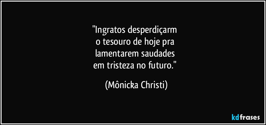 "Ingratos desperdiçarm  
o tesouro de hoje pra 
lamentarem saudades 
em tristeza no futuro." (Mônicka Christi)