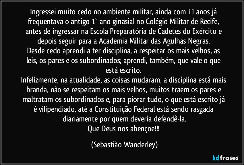 Ingressei muito cedo no ambiente militar, ainda com 11 anos já frequentava o antigo 1° ano ginasial no Colégio Militar de Recife, antes de ingressar na Escola Preparatória de Cadetes do Exército e depois seguir para a Academia Militar das Agulhas Negras. 
Desde cedo aprendi a ter disciplina, a respeitar os mais velhos, as leis, os pares e os subordinados; aprendi, também, que vale o que está escrito. 
Infelizmente, na atualidade, as coisas mudaram, a disciplina está mais branda, não se respeitam os mais velhos, muitos traem os pares e maltratam os subordinados e, para piorar tudo, o que está escrito já é vilipendiado, até a Constituição Federal está sendo rasgada diariamente por quem deveria defendê-la.
Que Deus nos abençoe!!! (Sebastião Wanderley)