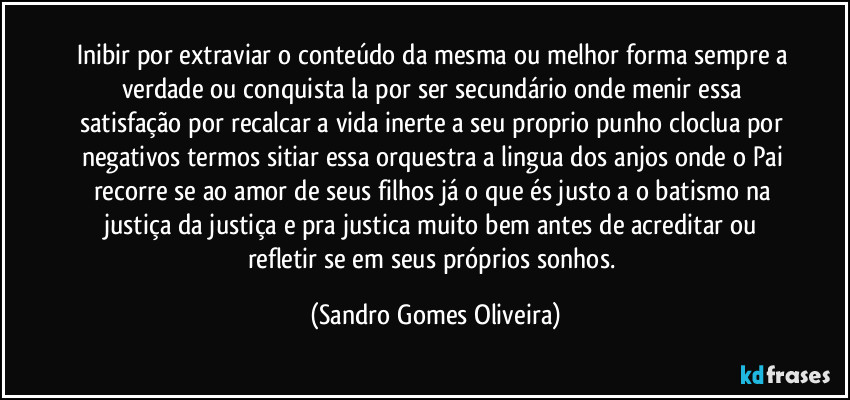Inibir por extraviar o conteúdo da mesma ou melhor forma sempre a verdade ou conquista la por ser secundário onde menir essa satisfação por recalcar a vida inerte a seu proprio punho cloclua por negativos termos sitiar essa orquestra a lingua dos anjos onde o Pai recorre se ao amor de seus filhos já o que és justo a o batismo na justiça da justiça e pra justica muito bem antes de acreditar ou refletir se em seus próprios sonhos. (Sandro Gomes Oliveira)
