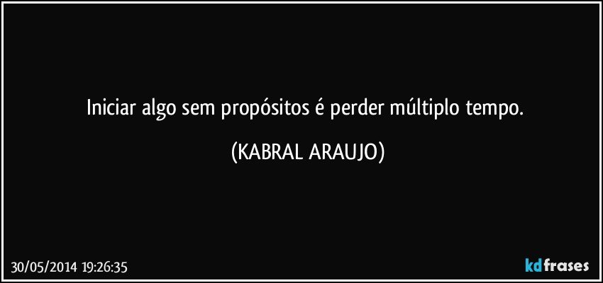 Iniciar algo sem propósitos é perder múltiplo tempo. (KABRAL ARAUJO)