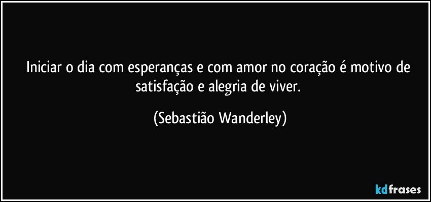 Iniciar o dia com esperanças e com amor no coração é motivo de satisfação e alegria de viver. (Sebastião Wanderley)