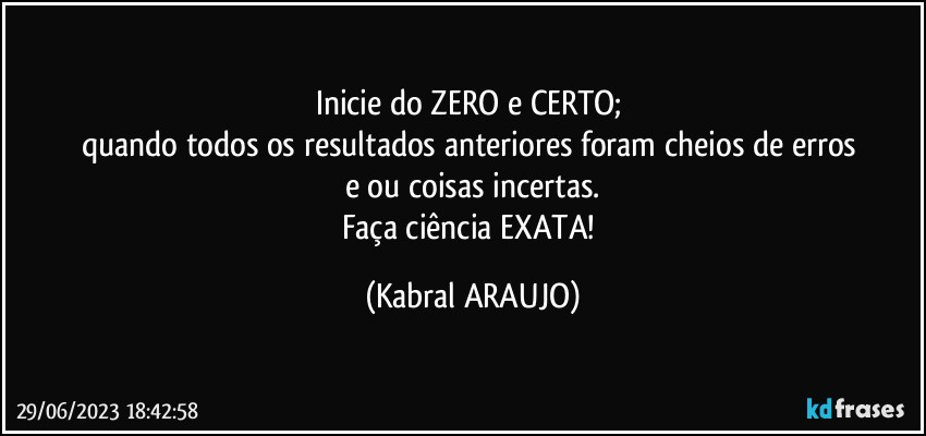 Inicie do ZERO e CERTO; 
quando todos os resultados anteriores foram cheios de erros 
e/ou coisas incertas.
Faça ciência EXATA! (KABRAL ARAUJO)