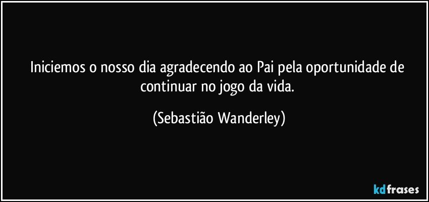 Iniciemos o nosso dia agradecendo ao Pai pela oportunidade de continuar no jogo da vida. (Sebastião Wanderley)