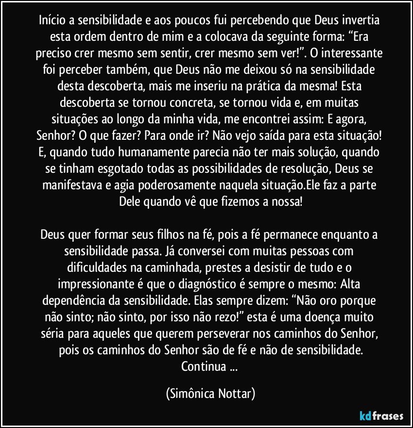 Início a sensibilidade e aos poucos fui percebendo que Deus invertia esta ordem dentro de mim e a colocava da seguinte forma: “Era preciso crer mesmo sem sentir, crer mesmo sem ver!”. O interessante foi perceber também, que Deus não me deixou só na sensibilidade desta descoberta, mais me inseriu na prática da mesma! Esta descoberta se tornou concreta, se tornou vida e, em muitas situações ao longo da minha vida, me encontrei assim: E agora, Senhor? O que fazer? Para onde ir? Não vejo saída para esta situação! E, quando tudo humanamente parecia não ter mais solução, quando se tinham esgotado todas as possibilidades de resolução, Deus se manifestava e agia poderosamente naquela situação.Ele faz a parte Dele quando vê que fizemos a nossa!

Deus quer formar seus filhos na fé, pois a fé permanece enquanto a sensibilidade passa. Já conversei com muitas pessoas com dificuldades na caminhada, prestes a desistir de tudo e o impressionante é que o diagnóstico é sempre o mesmo: Alta dependência da sensibilidade. Elas sempre dizem: “Não oro porque não sinto; não sinto, por isso não rezo!” esta é uma doença muito séria para aqueles que querem perseverar nos caminhos do Senhor, pois os caminhos do Senhor são de fé e não de sensibilidade.
Continua ... (Simônica Nottar)