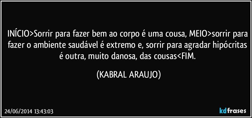 INÍCIO>Sorrir para fazer bem ao corpo é uma cousa, MEIO>sorrir para fazer o ambiente saudável é extremo e, sorrir para agradar hipócritas é outra, muito danosa, das cousas<FIM. (KABRAL ARAUJO)