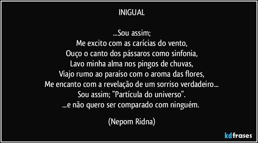 INIGUAL

...Sou assim;
Me excito com as carícias do vento,
Ouço o canto dos pássaros como sinfonia,
Lavo minha alma nos pingos de chuvas,
Viajo rumo ao paraíso com o aroma das flores,
Me encanto com a revelação de um sorriso verdadeiro...
Sou assim; "Partícula do universo".
...e não quero ser comparado com ninguém. (Nepom Ridna)