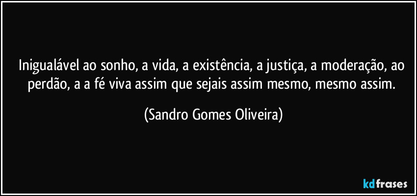 Inigualável ao sonho, a vida, a existência, a justiça, a moderação, ao perdão, a a fé viva assim que sejais assim mesmo, mesmo assim. (Sandro Gomes Oliveira)