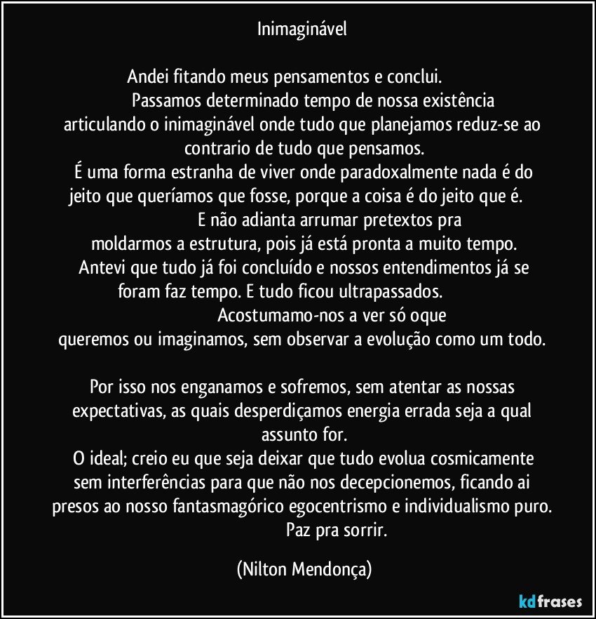 Inimaginável 

    Andei fitando meus pensamentos e conclui.                                                      Passamos determinado tempo de nossa existência articulando o inimaginável onde tudo que planejamos reduz-se ao contrario de tudo que pensamos.
    É uma forma estranha de viver onde paradoxalmente nada é do jeito que queríamos que fosse, porque a coisa é do jeito que é.                                                          E não adianta arrumar pretextos pra moldarmos a estrutura, pois já está pronta a muito tempo.
   Antevi que tudo já foi concluído e nossos entendimentos já se foram faz tempo. E tudo ficou ultrapassados.                                                                                          Acostumamo-nos a ver só oque queremos ou imaginamos, sem observar a evolução como um todo.                                                                                                           Por isso nos enganamos e sofremos, sem atentar as nossas expectativas, as quais desperdiçamos energia errada seja a qual assunto for.
    O ideal; creio eu que seja deixar que tudo evolua cosmicamente sem interferências para que não nos decepcionemos, ficando ai presos ao nosso fantasmagórico egocentrismo e individualismo puro.                                                           Paz pra sorrir. (Nilton Mendonça)