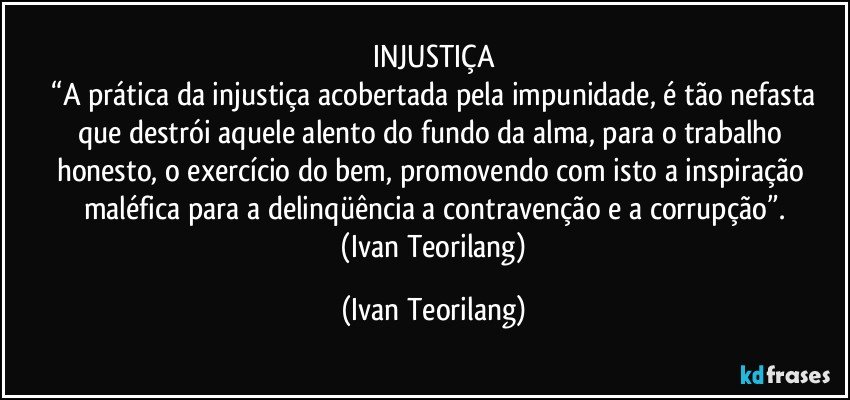INJUSTIÇA
 “A prática da injustiça acobertada pela impunidade, é tão nefasta que destrói aquele alento do fundo da alma, para o trabalho honesto, o exercício do bem, promovendo com isto a inspiração maléfica para a delinqüência a contravenção e a corrupção”.
 (Ivan Teorilang) (Ivan Teorilang)