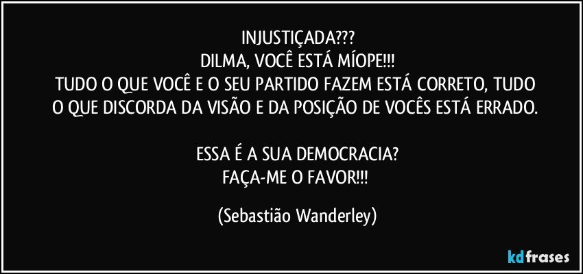 INJUSTIÇADA???
DILMA, VOCÊ ESTÁ MÍOPE!!!
TUDO O QUE VOCÊ E O SEU PARTIDO FAZEM ESTÁ CORRETO, TUDO O QUE DISCORDA DA VISÃO E DA POSIÇÃO DE VOCÊS ESTÁ ERRADO. 
ESSA É A SUA DEMOCRACIA?
FAÇA-ME O FAVOR!!! (Sebastião Wanderley)