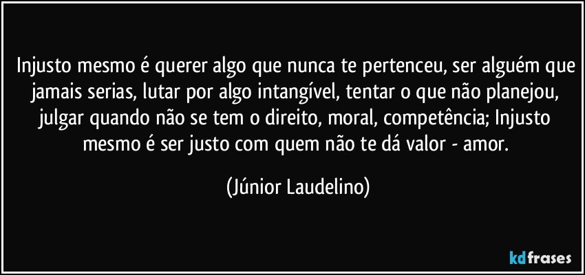 Injusto mesmo é querer algo que nunca te pertenceu, ser alguém que jamais serias, lutar por algo intangível, tentar o que não planejou, julgar quando não se tem o direito, moral, competência; Injusto mesmo é ser justo com quem não te dá valor - amor. (Júnior Laudelino)