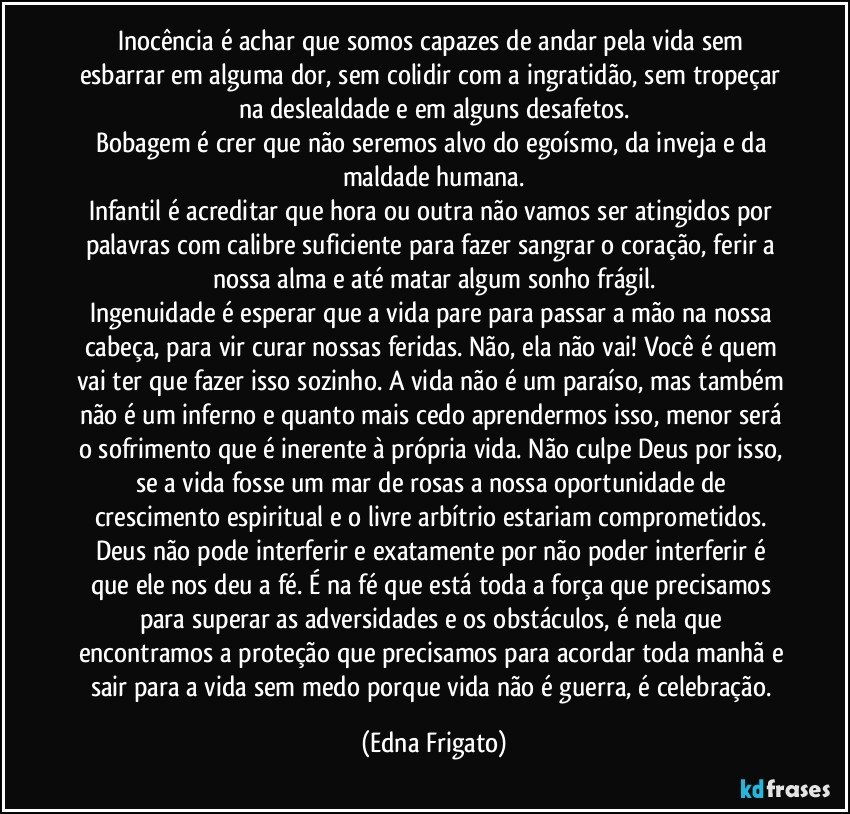 Inocência é achar que somos capazes de andar pela vida sem esbarrar em alguma dor, sem colidir com a ingratidão, sem tropeçar na deslealdade e em alguns desafetos.
Bobagem é crer que não seremos alvo do egoísmo, da inveja e da maldade humana.
Infantil é acreditar que hora ou outra não vamos ser atingidos por palavras com calibre suficiente para fazer sangrar o coração, ferir a nossa alma e até matar algum sonho frágil.
Ingenuidade é esperar que a vida pare para passar a mão na nossa cabeça, para vir curar nossas feridas. Não, ela não vai! Você é quem vai ter que fazer isso sozinho. A vida não é um paraíso, mas também não é um inferno e quanto mais cedo aprendermos isso, menor será o sofrimento que é inerente à própria vida. Não culpe Deus por isso, se a vida fosse um mar de rosas a nossa oportunidade de crescimento espiritual e o livre arbítrio estariam comprometidos. Deus não pode  interferir e exatamente por não poder interferir é que ele nos deu a fé. É na fé que está toda a força que precisamos para superar as adversidades e os obstáculos, é nela que encontramos a proteção que precisamos para acordar toda manhã e sair para a vida sem medo porque vida não é guerra, é celebração. (Edna Frigato)