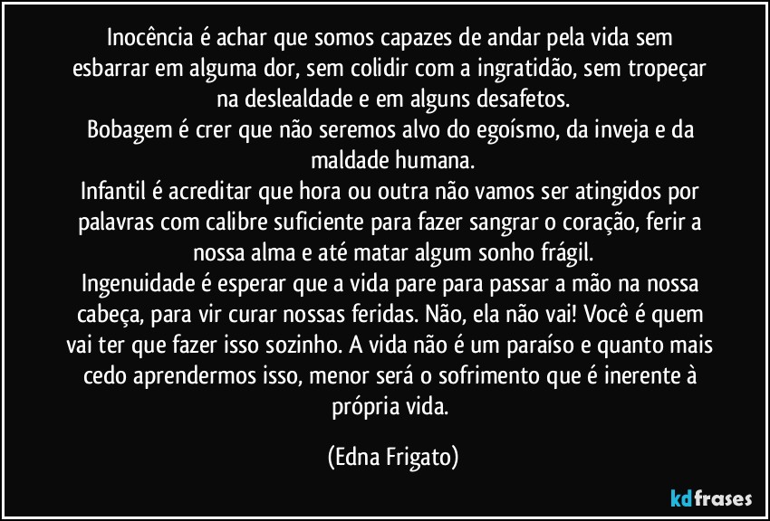 Inocência é achar que somos capazes de andar pela vida sem esbarrar em alguma dor, sem colidir com a ingratidão, sem tropeçar na deslealdade e em alguns desafetos.
Bobagem é crer que não seremos alvo do egoísmo, da inveja e da maldade humana.
Infantil é acreditar que hora ou outra não vamos ser atingidos por palavras com calibre suficiente para fazer sangrar o coração, ferir a nossa alma e até matar algum sonho frágil.
Ingenuidade é esperar que a vida pare para passar a mão na nossa cabeça, para vir curar nossas feridas. Não, ela não vai! Você é quem vai ter que fazer isso sozinho. A vida não é um paraíso e quanto mais cedo aprendermos isso, menor será o sofrimento que é inerente à própria vida. (Edna Frigato)