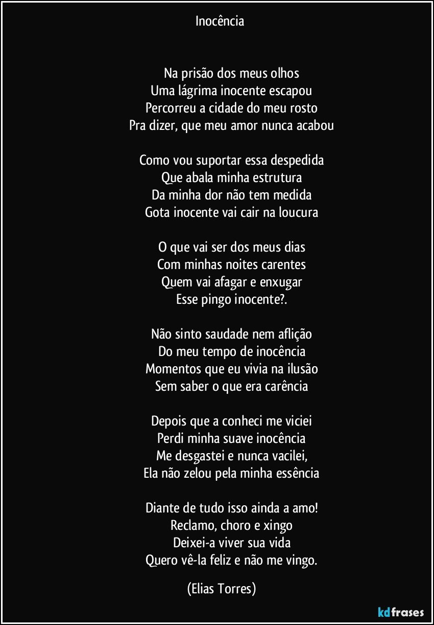 Inocência 


                           Na prisão dos meus olhos 
                           Uma lágrima inocente escapou 
                           Percorreu a cidade do meu rosto 
                           Pra dizer, que meu amor nunca acabou 
 
                           Como vou suportar essa despedida 
                           Que abala minha estrutura 
                           Da minha dor não tem medida 
                           Gota inocente vai cair na loucura 
 
                           O que vai ser dos meus dias 
                           Com minhas noites carentes 
                           Quem vai afagar e enxugar 
                           Esse pingo inocente?.  

                           Não sinto saudade nem aflição 
                           Do meu tempo de inocência 
                           Momentos que eu vivia na ilusão 
                           Sem saber o que era carência 

                          Depois que a conheci me viciei 
                          Perdi minha suave inocência 
                          Me desgastei e nunca vacilei, 
                          Ela não zelou pela minha essência 

                          Diante de tudo isso ainda a amo! 
                          Reclamo, choro e xingo   
                          Deixei-a viver sua vida 
                          Quero vê-la feliz e não me vingo. (Elias Torres)