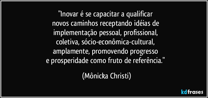 "Inovar é se capacitar a qualificar 
novos caminhos receptando idéias de 
implementação pessoal, profissional, 
coletiva, sócio-econômica-cultural, 
amplamente, promovendo progresso 
e prosperidade como fruto de referência." (Mônicka Christi)