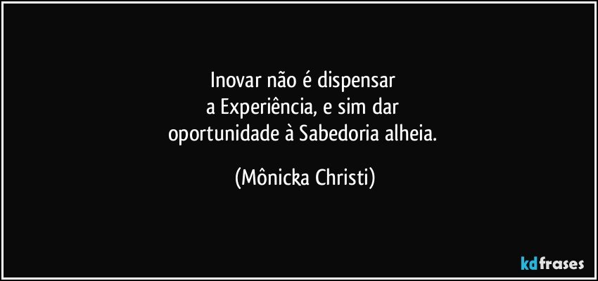 Inovar não é dispensar 
a Experiência, e sim dar 
oportunidade à Sabedoria alheia. (Mônicka Christi)