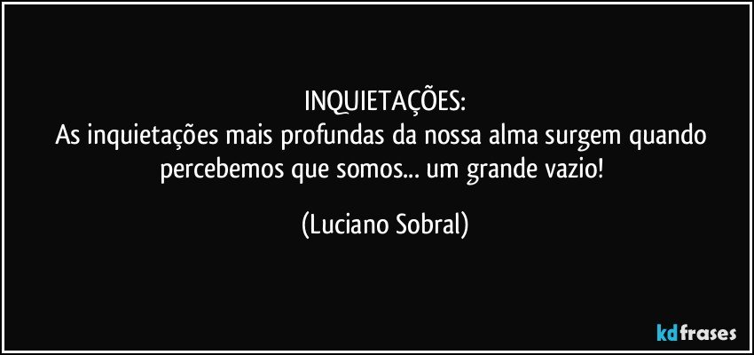 INQUIETAÇÕES:
As inquietações mais profundas da nossa alma surgem quando percebemos que somos... um grande vazio! (Luciano Sobral)