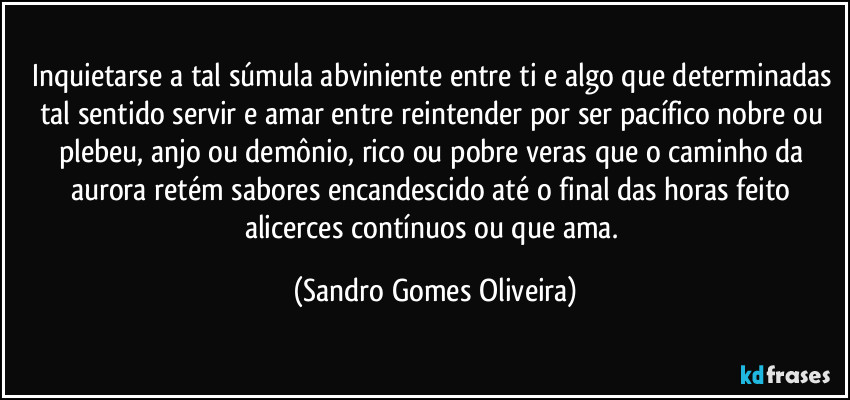 Inquietarse a tal súmula abviniente entre ti e algo que determinadas tal sentido servir e amar entre reintender por ser pacífico nobre ou plebeu, anjo ou demônio, rico ou pobre veras que o caminho da aurora retém sabores encandescido até o final das horas feito alicerces contínuos ou que ama. (Sandro Gomes Oliveira)