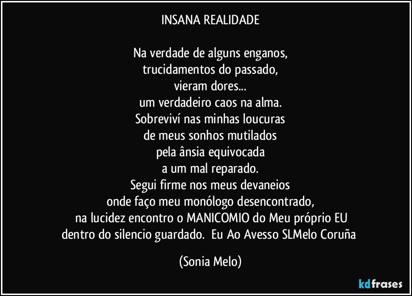 INSANA REALIDADE

Na verdade de alguns enganos,
trucidamentos do passado,
vieram dores...
um verdadeiro caos na alma.
Sobreviví nas minhas loucuras
de meus sonhos mutilados
pela ânsia equivocada
a um mal reparado.
Segui firme nos meus devaneios
onde faço meu monólogo desencontrado,
    na lucidez encontro o MANICOMIO do Meu próprio EU
dentro do silencio guardado.        Eu Ao Avesso  SLMelo Coruña (Sonia Melo)