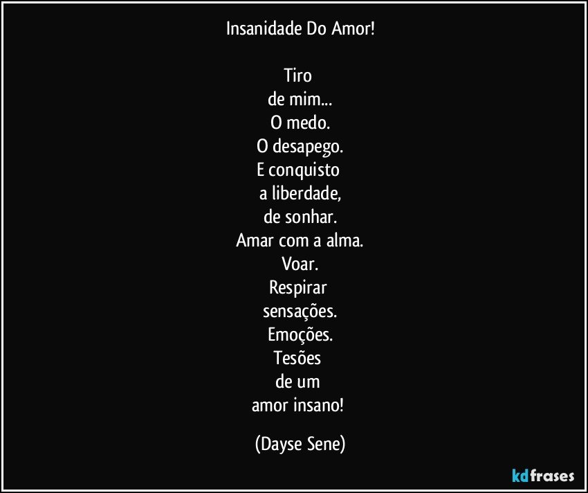 Insanidade Do Amor!

Tiro 
de mim...
O medo.
O desapego.
E conquisto 
a liberdade,
de sonhar.
Amar com a alma.
Voar.
Respirar 
sensações.
Emoções.
Tesões 
de um 
amor insano! (Dayse Sene)