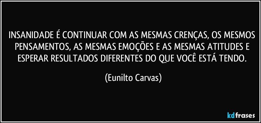 INSANIDADE É CONTINUAR COM AS MESMAS CRENÇAS, OS MESMOS PENSAMENTOS, AS MESMAS EMOÇÕES E AS MESMAS ATITUDES E ESPERAR RESULTADOS DIFERENTES DO QUE VOCÊ ESTÁ TENDO. (Eunilto Carvas)