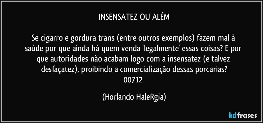 INSENSATEZ OU ALÉM

Se cigarro e gordura trans (entre outros exemplos) fazem mal à saúde por que ainda há quem venda 'legalmente' essas coisas? E por que autoridades não acabam logo com a insensatez (e talvez desfaçatez), proibindo a comercialização dessas porcarias?
00712 (Horlando HaleRgia)