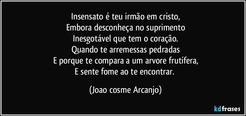 Insensato é teu irmão em cristo,
Embora desconheça no suprimento
Inesgotável que tem o coração.
Quando te arremessas pedradas
E porque te compara a um arvore frutífera,
E sente fome ao te encontrar. (Joao cosme Arcanjo)