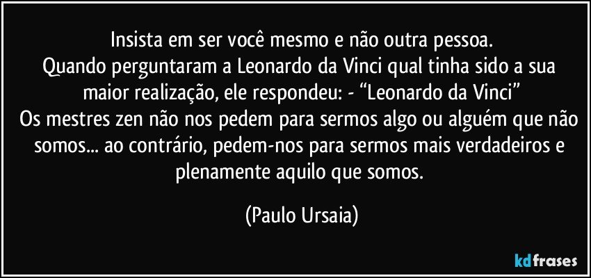 Insista em ser você mesmo e não outra pessoa.
Quando perguntaram a Leonardo da Vinci qual tinha sido a sua maior realização, ele respondeu: - “Leonardo da Vinci”
Os mestres zen não nos pedem para sermos algo ou alguém que não somos... ao contrário, pedem-nos para sermos mais verdadeiros e plenamente aquilo que somos. (Paulo Ursaia)