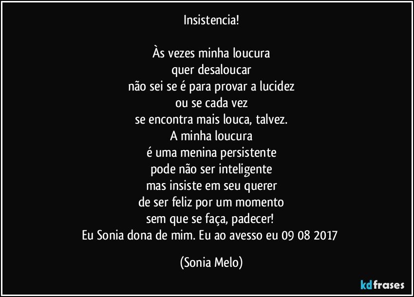 Insistencia!

Às vezes minha loucura
quer desaloucar
não sei se é para provar a lucidez
ou se cada vez
se encontra mais louca, talvez.
A minha loucura
é uma menina persistente
pode não ser inteligente
mas insiste em seu querer
de ser feliz por um momento
sem que se faça, padecer! 
Eu Sonia dona de mim. Eu ao avesso eu 09/08/2017 (Sonia Melo)