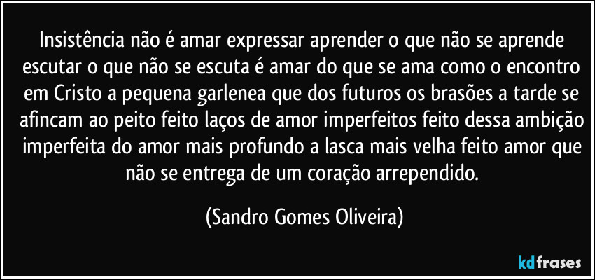 Insistência não é amar expressar aprender o que não se aprende escutar o que não se escuta é amar do que se ama como o encontro em Cristo a pequena garlenea que dos futuros os brasões a tarde se afincam ao peito feito laços de amor imperfeitos feito dessa ambição imperfeita do amor mais profundo a lasca mais velha feito amor que não se entrega de um coração arrependido. (Sandro Gomes Oliveira)