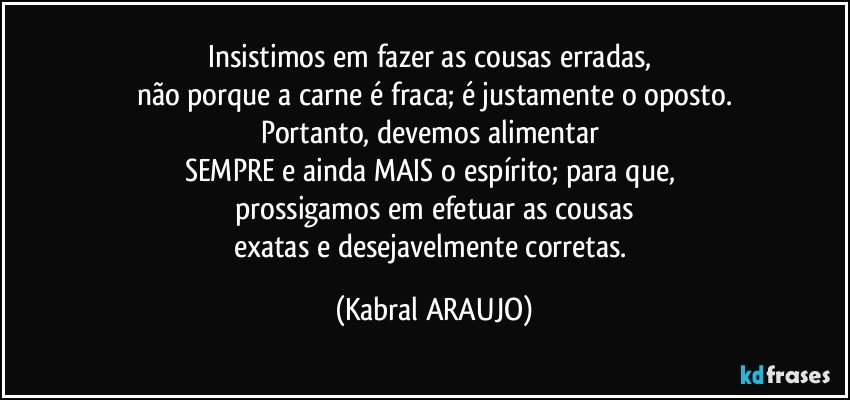 Insistimos em fazer as cousas erradas, 
não porque a carne é fraca; é justamente o oposto.
Portanto, devemos alimentar 
SEMPRE e ainda MAIS o espírito; para que, 
prossigamos em efetuar as cousas
exatas e desejavelmente corretas. (KABRAL ARAUJO)