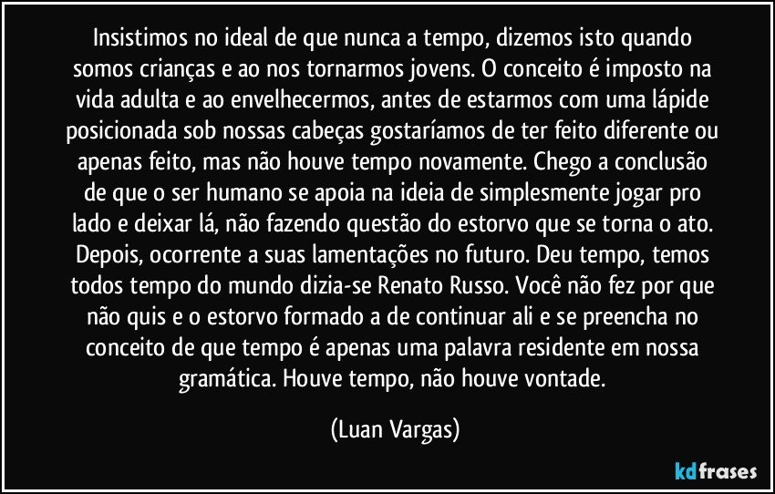 Insistimos no ideal de que nunca a tempo, dizemos isto quando somos crianças e ao nos tornarmos jovens. O conceito é imposto na vida adulta e ao envelhecermos, antes de estarmos com uma lápide posicionada sob nossas cabeças gostaríamos de ter feito diferente ou apenas feito, mas não houve tempo novamente. Chego a conclusão de que o ser humano se apoia na ideia de simplesmente jogar pro lado e deixar lá, não fazendo questão do estorvo que se torna o ato. Depois, ocorrente a suas lamentações no futuro. Deu tempo, temos todos tempo do mundo dizia-se Renato Russo. Você não fez por que não quis e o estorvo formado a de continuar ali e se preencha no conceito de que tempo é apenas uma palavra residente em nossa gramática. Houve tempo, não houve vontade. (Luan Vargas)