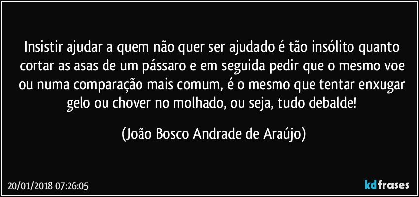 Insistir ajudar a quem não quer ser ajudado é tão insólito quanto cortar as asas de um pássaro e em seguida pedir que o mesmo voe ou numa comparação mais comum, é o mesmo que tentar enxugar gelo ou chover no molhado, ou seja, tudo debalde! (João Bosco Andrade de Araújo)