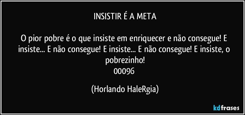 INSISTIR É A META

O pior pobre é o que insiste em enriquecer e não consegue! E insiste... E não consegue! E insiste... E não consegue! E insiste, o pobrezinho!
00096 (Horlando HaleRgia)