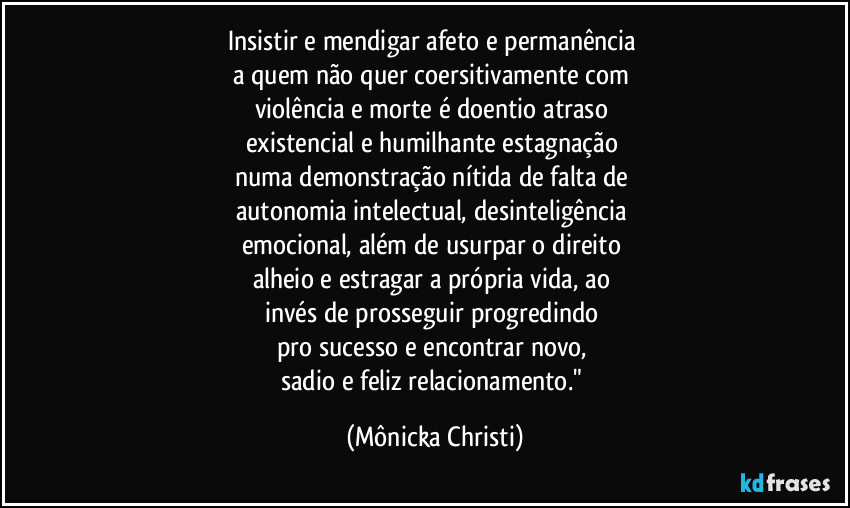 Insistir e mendigar afeto e permanência 
a quem não quer coersitivamente com 
violência e morte é doentio atraso 
existencial e humilhante estagnação 
numa demonstração nítida de falta de 
autonomia intelectual, desinteligência 
emocional, além de usurpar  o direito 
alheio e estragar a própria vida, ao 
invés de prosseguir progredindo 
pro sucesso e encontrar novo, 
sadio e feliz relacionamento." (Mônicka Christi)
