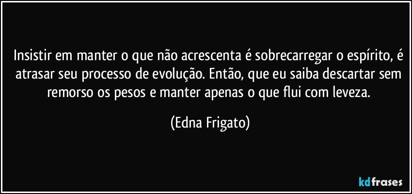 Insistir em manter o que não acrescenta é sobrecarregar o espírito, é atrasar seu processo de evolução. Então, que eu saiba descartar sem remorso os pesos  e manter apenas o que flui com leveza. (Edna Frigato)