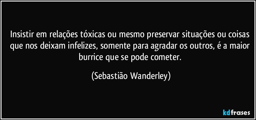 Insistir em relações tóxicas ou mesmo preservar situações ou coisas que nos deixam infelizes, somente para agradar os outros, é a maior burrice que se pode cometer. (Sebastião Wanderley)