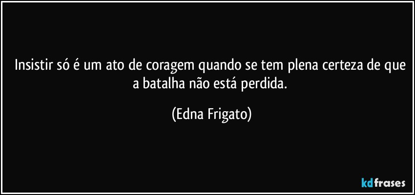 Insistir só é um ato de coragem quando se tem plena certeza de que a batalha não está perdida. (Edna Frigato)